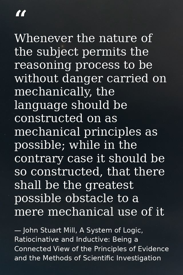 Whenever the nature of the subject permits the reasoning process to be without danger carried on mechanically, the langu — John Stuart Mill, A System of Logic, Ratiocinative and Inductive: Being a Connected View of the Principles of Evidence and the Methods of Scientific Investigation