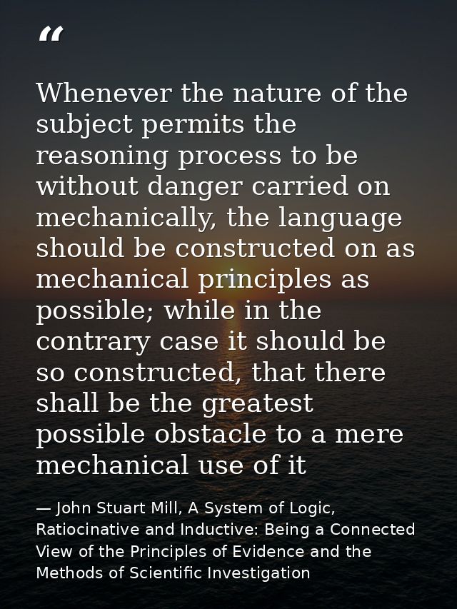 Whenever the nature of the subject permits the reasoning process to be without danger carried on mechanically, the langu — John Stuart Mill, A System of Logic, Ratiocinative and Inductive: Being a Connected View of the Principles of Evidence and the Methods of Scientific Investigation