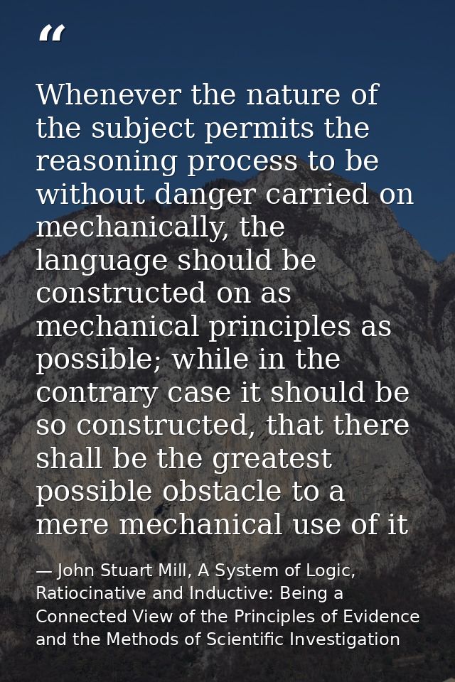 Whenever the nature of the subject permits the reasoning process to be without danger carried on mechanically, the langu — John Stuart Mill, A System of Logic, Ratiocinative and Inductive: Being a Connected View of the Principles of Evidence and the Methods of Scientific Investigation
