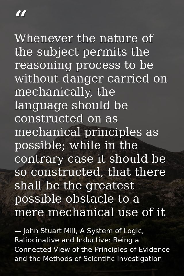 Whenever the nature of the subject permits the reasoning process to be without danger carried on mechanically, the langu — John Stuart Mill, A System of Logic, Ratiocinative and Inductive: Being a Connected View of the Principles of Evidence and the Methods of Scientific Investigation