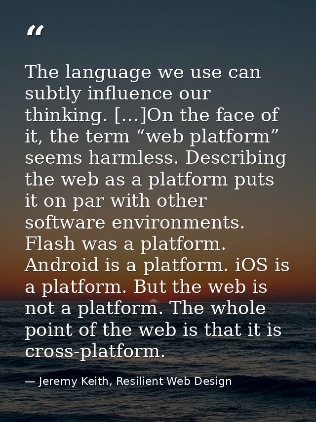 The language we use can subtly influence our thinking. […]On the face of it, the term “web platform” seems harmless. Des — Jeremy Keith, Resilient Web Design