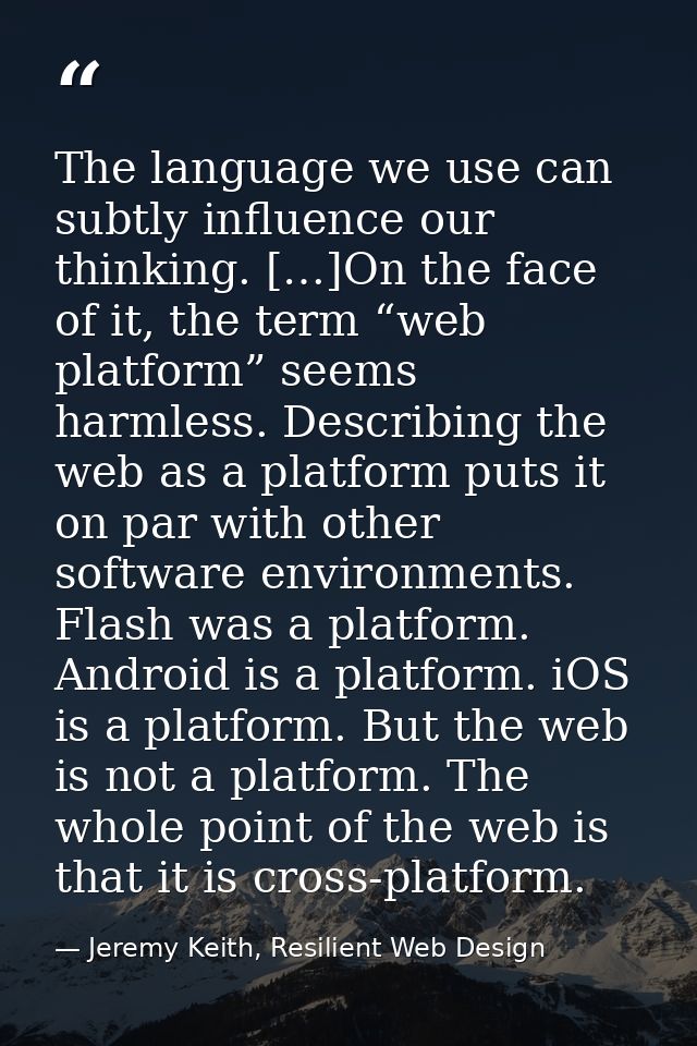 The language we use can subtly influence our thinking. […]On the face of it, the term “web platform” seems harmless. Des — Jeremy Keith, Resilient Web Design