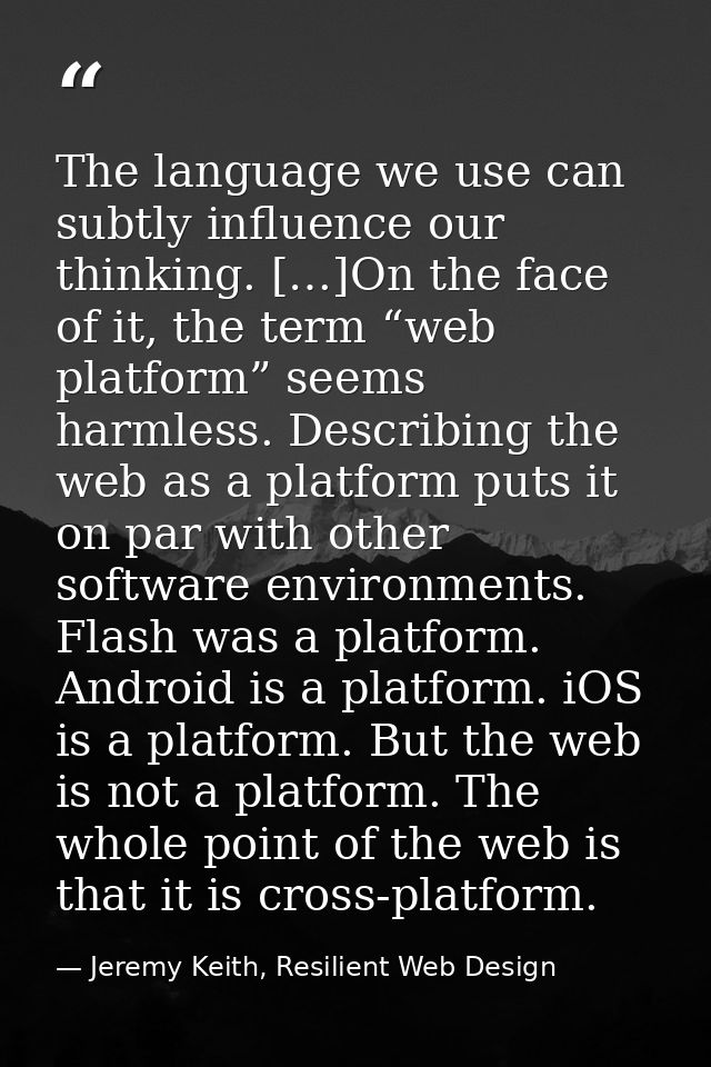 The language we use can subtly influence our thinking. […]On the face of it, the term “web platform” seems harmless. Des — Jeremy Keith, Resilient Web Design