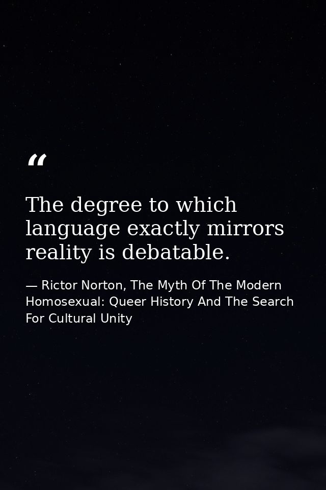 The degree to which language exactly mirrors reality is debatable. — Rictor Norton, The Myth Of The Modern Homosexual: Queer History And The Search For Cultural Unity
