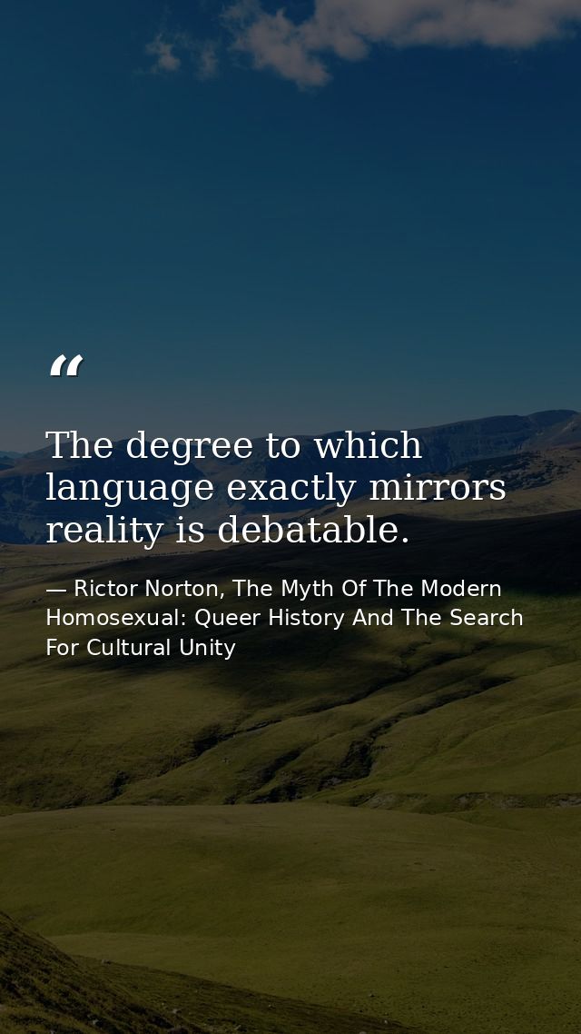 The degree to which language exactly mirrors reality is debatable. — Rictor Norton, The Myth Of The Modern Homosexual: Queer History And The Search For Cultural Unity