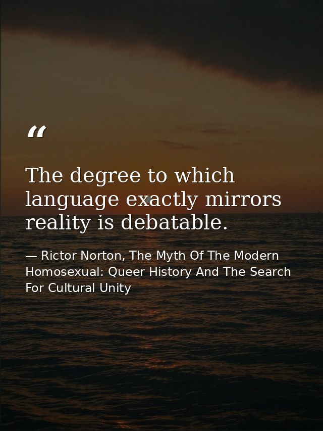 The degree to which language exactly mirrors reality is debatable. — Rictor Norton, The Myth Of The Modern Homosexual: Queer History And The Search For Cultural Unity