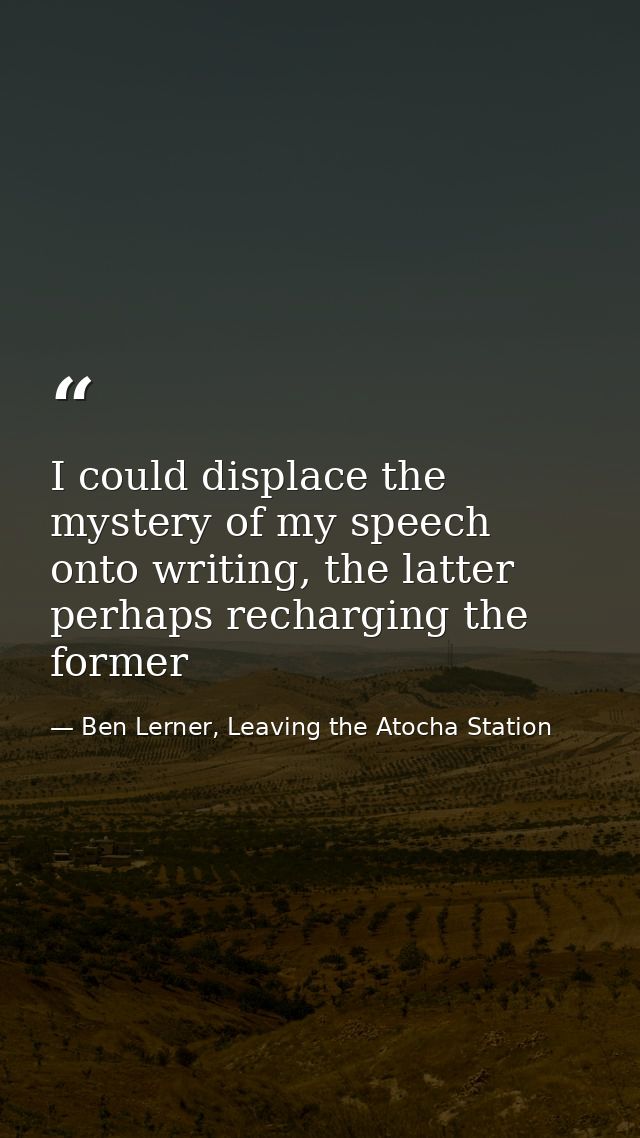 I could displace the mystery of my speech onto writing, the latter perhaps recharging the former — Ben Lerner, Leaving the Atocha Station