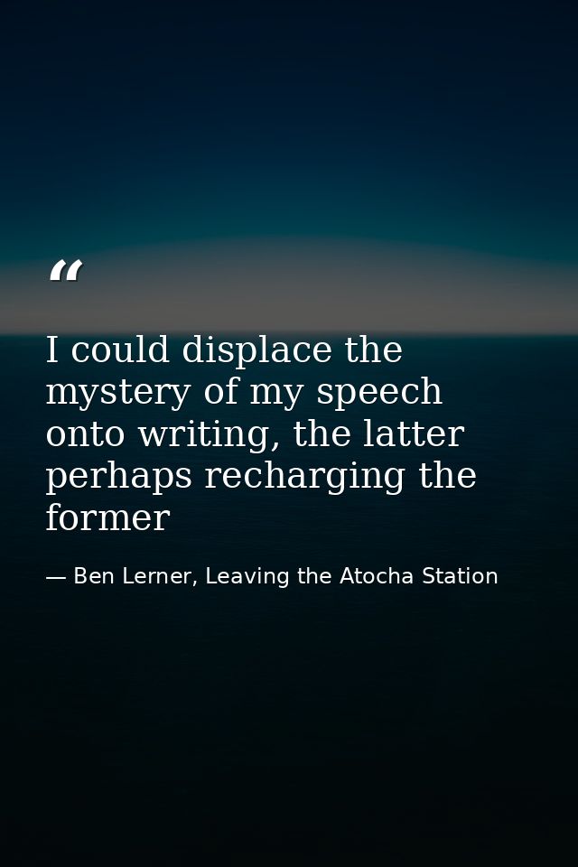 I could displace the mystery of my speech onto writing, the latter perhaps recharging the former — Ben Lerner, Leaving the Atocha Station