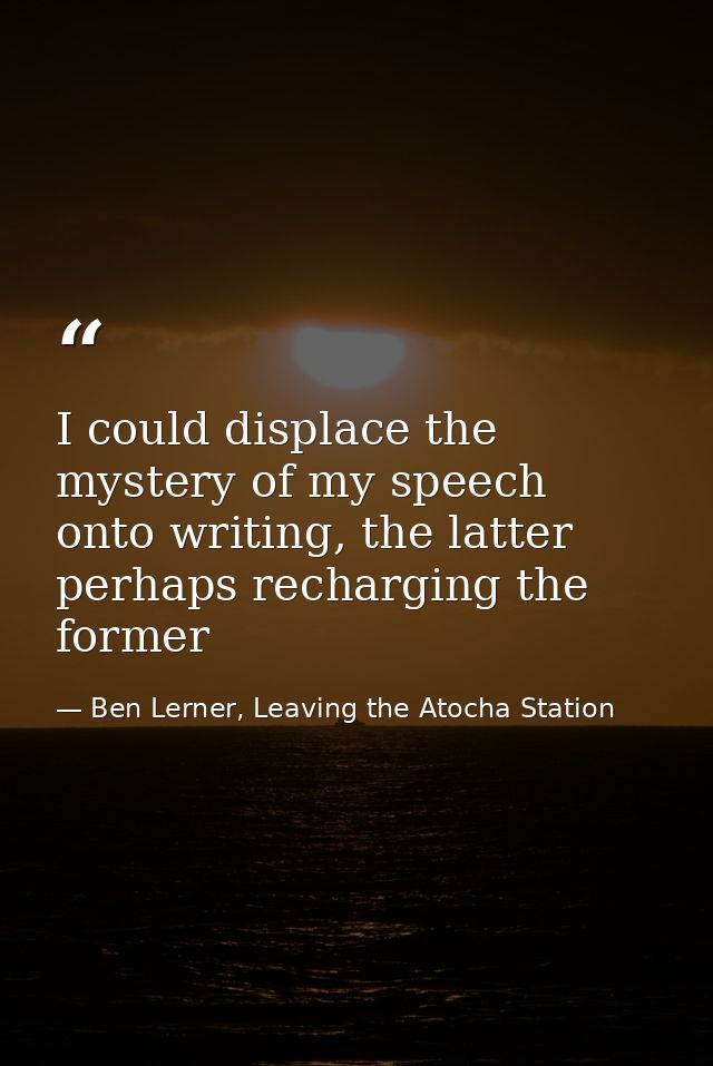I could displace the mystery of my speech onto writing, the latter perhaps recharging the former — Ben Lerner, Leaving the Atocha Station