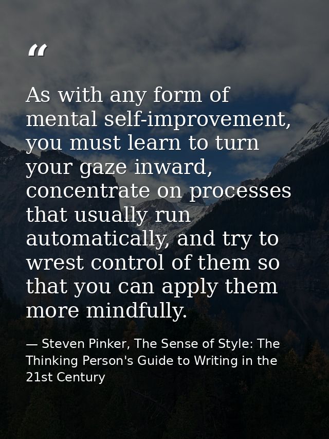 As with any form of mental self-improvement, you must learn to turn your gaze inward, concentrate on processes that usua — Steven Pinker, The Sense of Style: The Thinking Person's Guide to Writing in the 21st Century