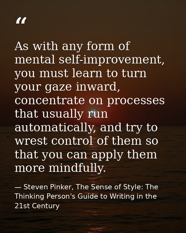 As with any form of mental self-improvement, you must learn to turn your gaze inward, concentrate on processes that usua — Steven Pinker, The Sense of Style: The Thinking Person's Guide to Writing in the 21st Century