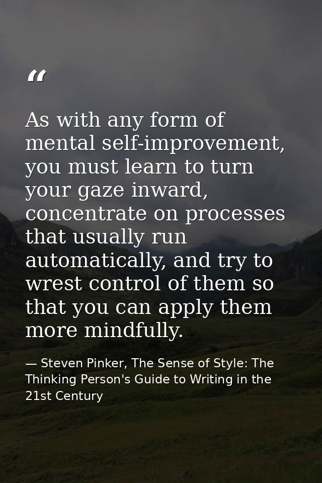 As with any form of mental self-improvement, you must learn to turn your gaze inward, concentrate on processes that usua — Steven Pinker, The Sense of Style: The Thinking Person's Guide to Writing in the 21st Century
