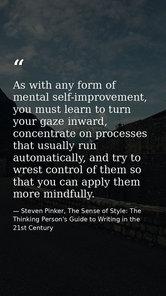 As with any form of mental self-improvement, you must learn to turn your gaze inward, concentrate on processes that usua — Steven Pinker, The Sense of Style: The Thinking Person's Guide to Writing in the 21st Century