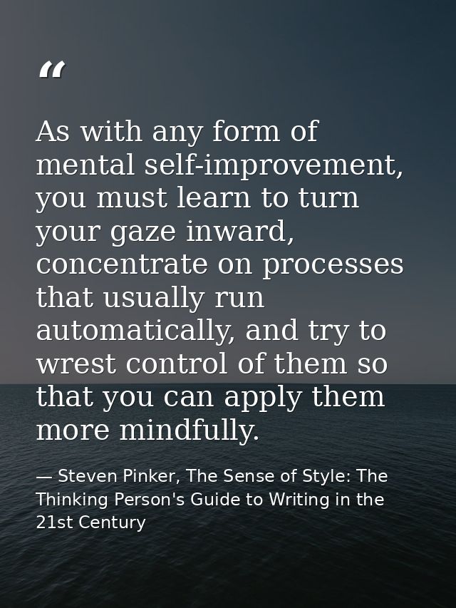 As with any form of mental self-improvement, you must learn to turn your gaze inward, concentrate on processes that usua — Steven Pinker, The Sense of Style: The Thinking Person's Guide to Writing in the 21st Century