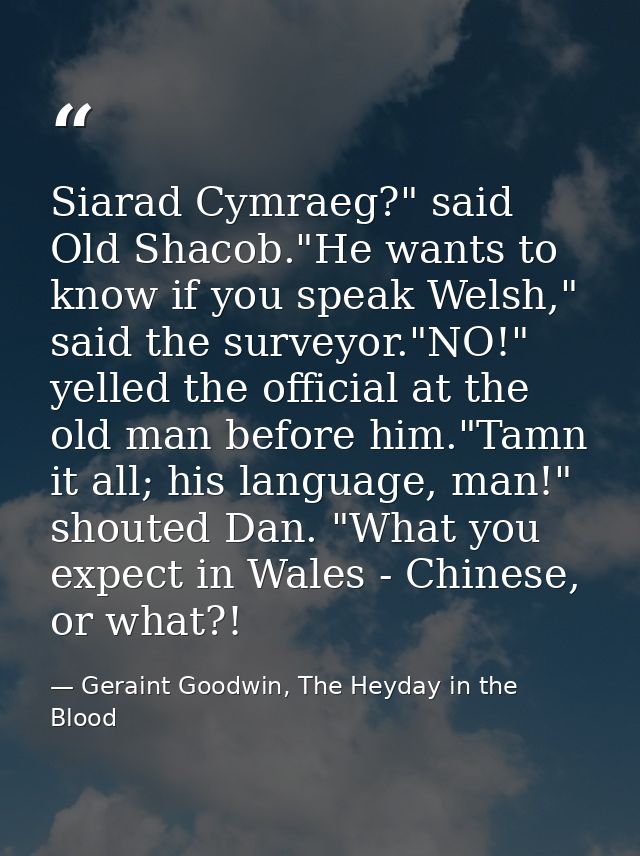 Siarad Cymraeg?" said Old Shacob."He wants to know if you speak Welsh," said the surveyor."NO!" yelled the official at t — Geraint Goodwin, The Heyday in the Blood