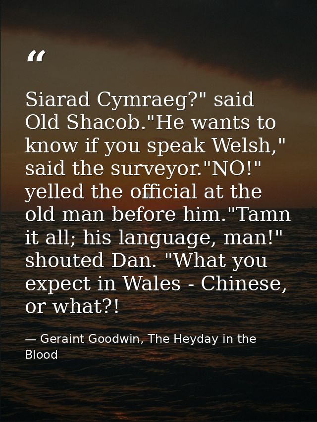 Siarad Cymraeg?" said Old Shacob."He wants to know if you speak Welsh," said the surveyor."NO!" yelled the official at t — Geraint Goodwin, The Heyday in the Blood