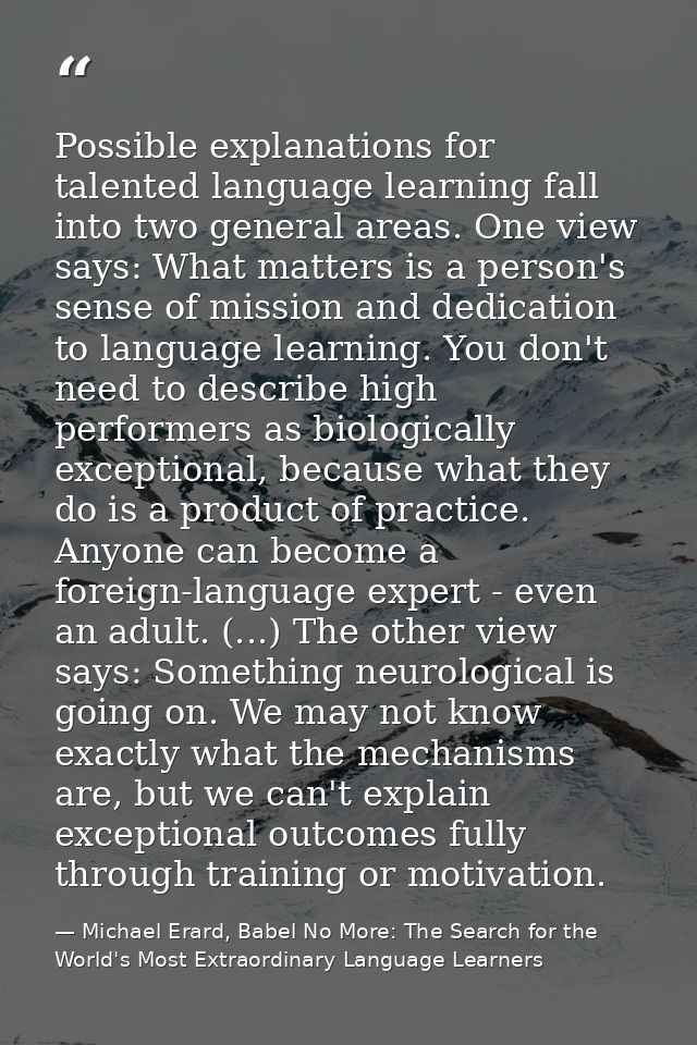 Possible explanations for talented language learning fall into two general areas. One view says: What matters is a perso — Michael Erard, Babel No More: The Search for the World's Most Extraordinary Language Learners