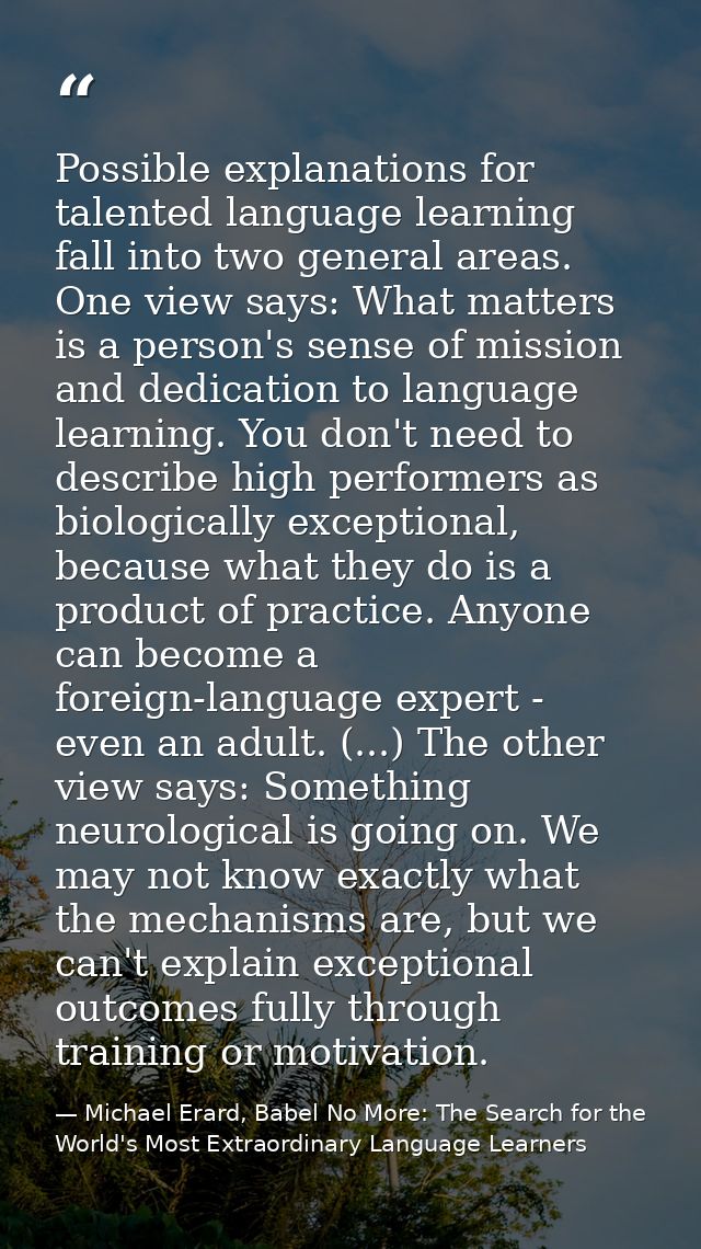 Possible explanations for talented language learning fall into two general areas. One view says: What matters is a perso — Michael Erard, Babel No More: The Search for the World's Most Extraordinary Language Learners