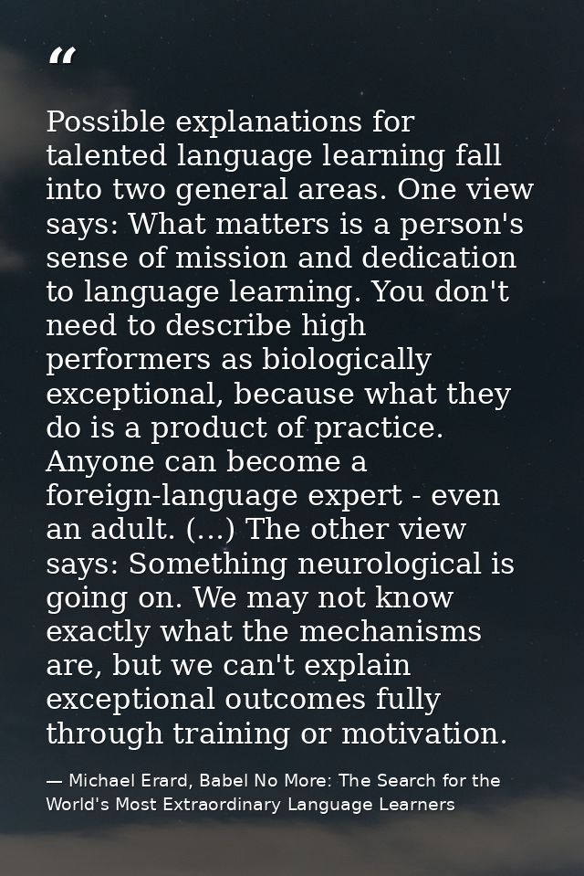 Possible explanations for talented language learning fall into two general areas. One view says: What matters is a perso — Michael Erard, Babel No More: The Search for the World's Most Extraordinary Language Learners