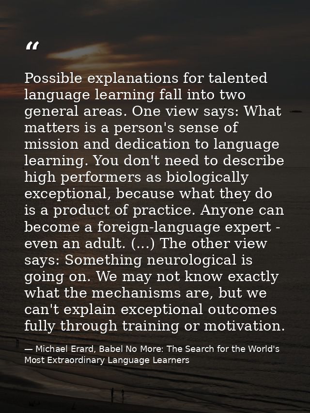 Possible explanations for talented language learning fall into two general areas. One view says: What matters is a perso — Michael Erard, Babel No More: The Search for the World's Most Extraordinary Language Learners