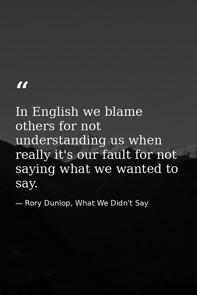 In English we blame others for not understanding us when really it's our fault for not saying what we wanted to say. — Rory Dunlop, What We Didn't Say