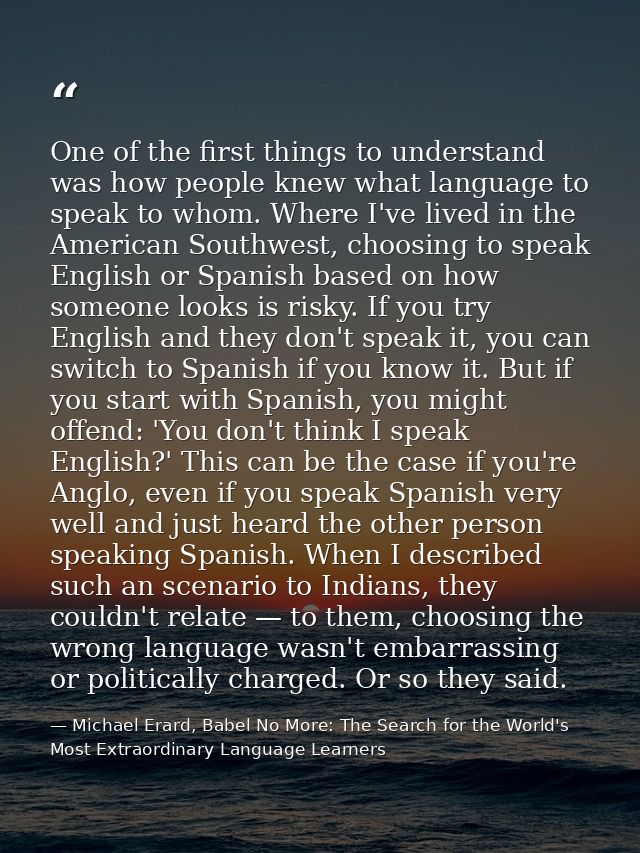 One of the first things to understand was how people knew what language to speak to whom. Where I've lived in the Americ — Michael Erard, Babel No More: The Search for the World's Most Extraordinary Language Learners