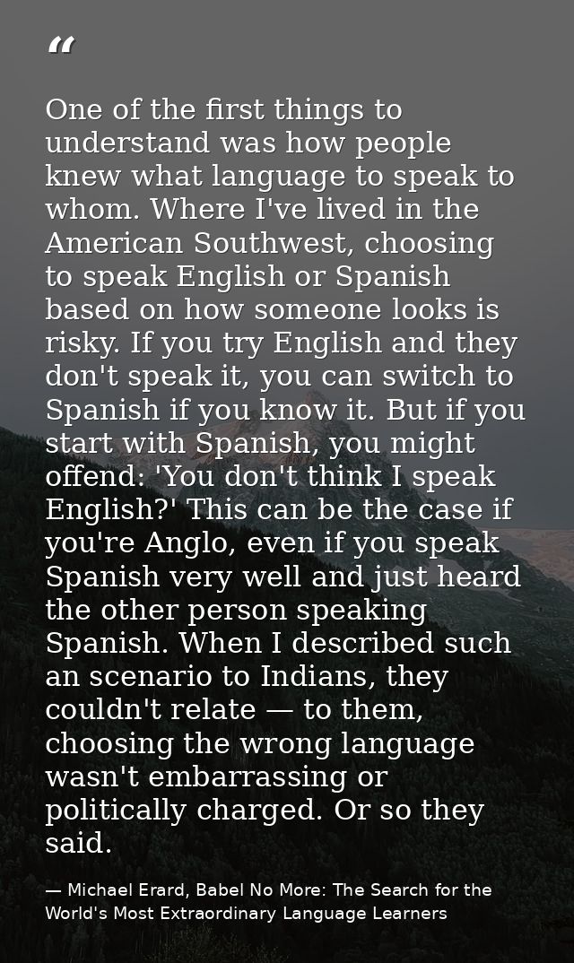 One of the first things to understand was how people knew what language to speak to whom. Where I've lived in the Americ — Michael Erard, Babel No More: The Search for the World's Most Extraordinary Language Learners