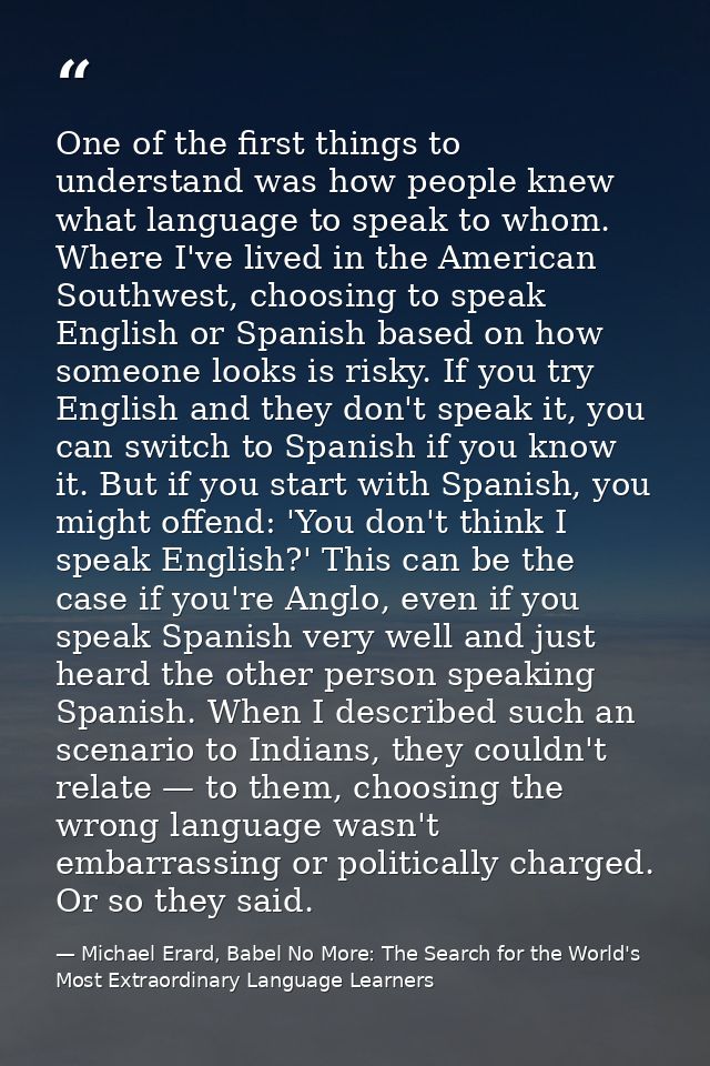 One of the first things to understand was how people knew what language to speak to whom. Where I've lived in the Americ — Michael Erard, Babel No More: The Search for the World's Most Extraordinary Language Learners