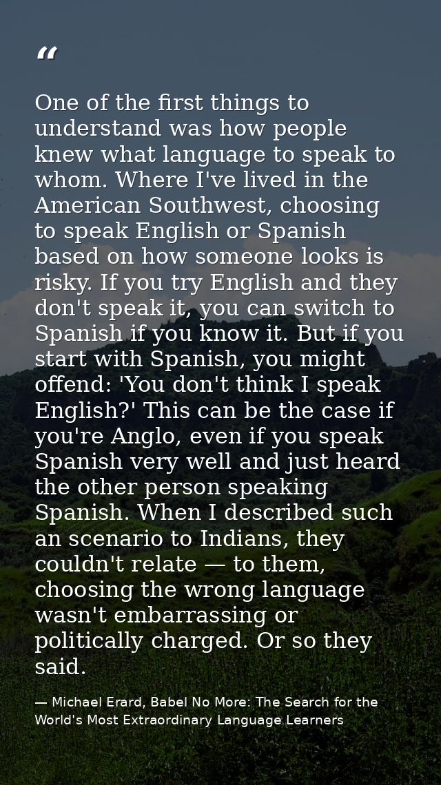 One of the first things to understand was how people knew what language to speak to whom. Where I've lived in the Americ — Michael Erard, Babel No More: The Search for the World's Most Extraordinary Language Learners
