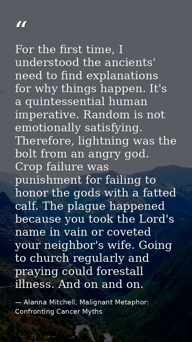 For the first time, I understood the ancients' need to find explanations for why things happen. It's a quintessential hu — Alanna Mitchell, Malignant Metaphor: Confronting Cancer Myths