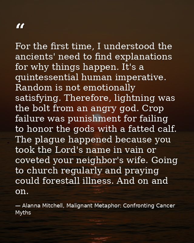 For the first time, I understood the ancients' need to find explanations for why things happen. It's a quintessential hu — Alanna Mitchell, Malignant Metaphor: Confronting Cancer Myths