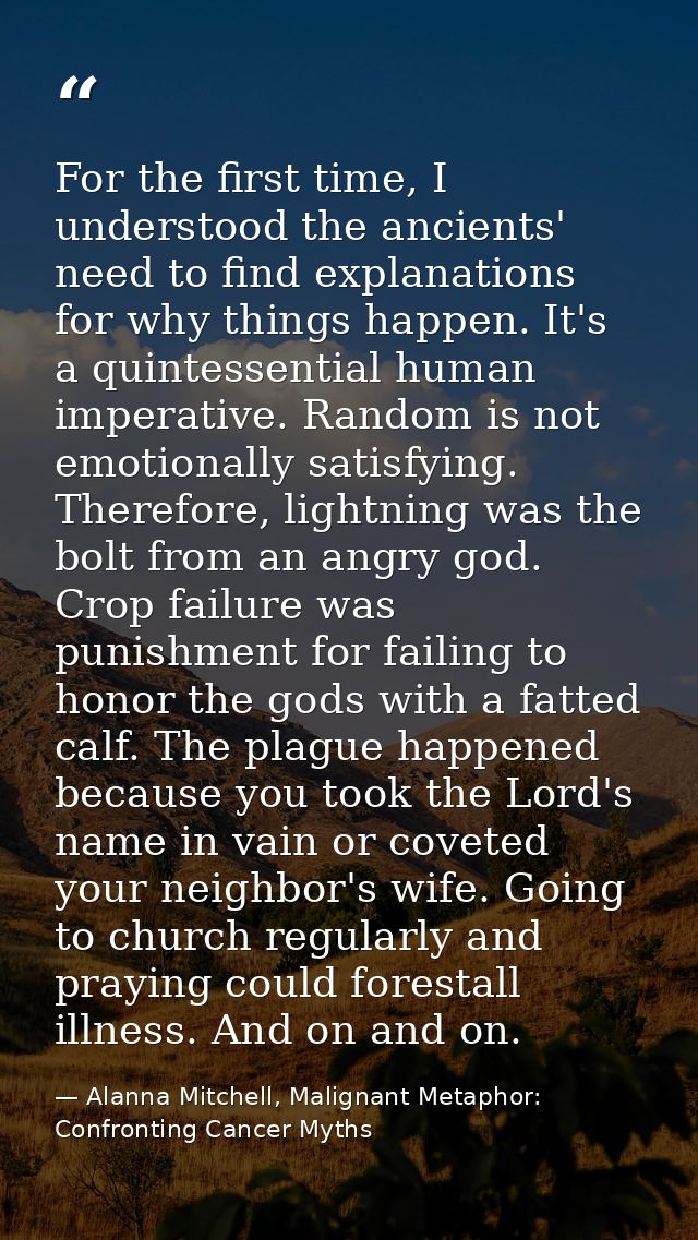 For the first time, I understood the ancients' need to find explanations for why things happen. It's a quintessential hu — Alanna Mitchell, Malignant Metaphor: Confronting Cancer Myths