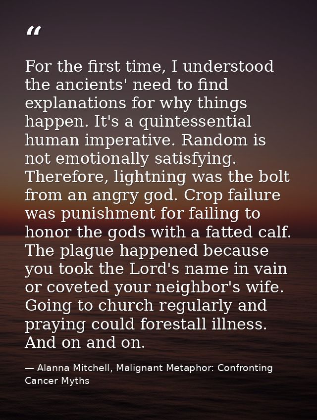 For the first time, I understood the ancients' need to find explanations for why things happen. It's a quintessential hu — Alanna Mitchell, Malignant Metaphor: Confronting Cancer Myths