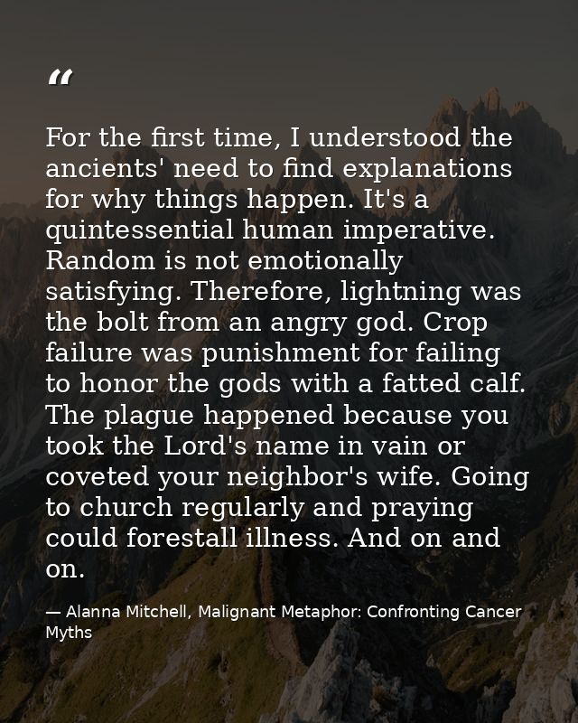 For the first time, I understood the ancients' need to find explanations for why things happen. It's a quintessential hu — Alanna Mitchell, Malignant Metaphor: Confronting Cancer Myths