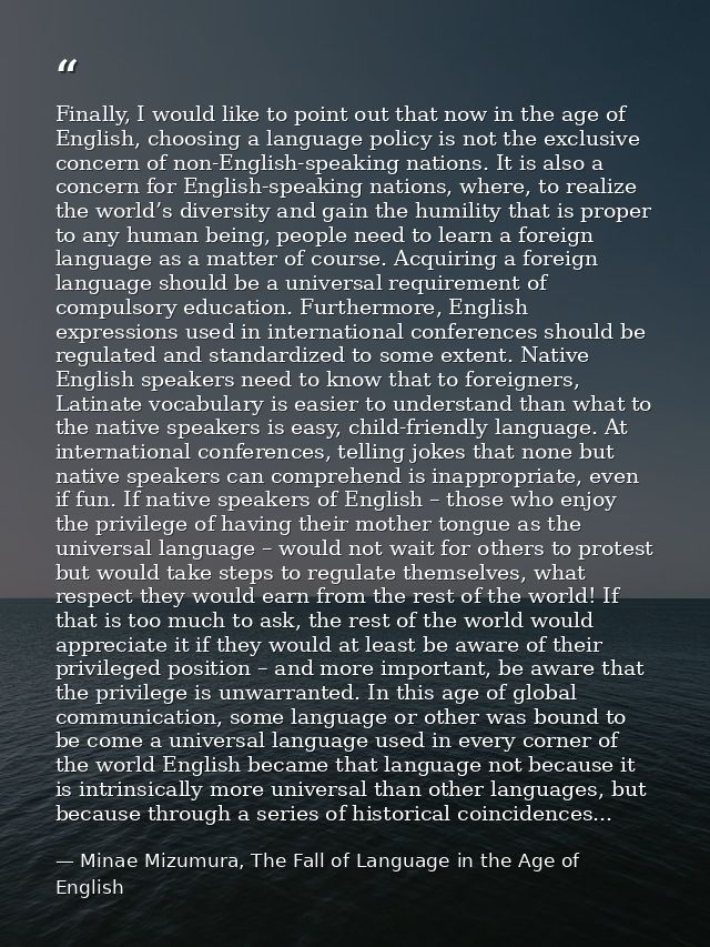 Finally, I would like to point out that now in the age of English, choosing a language policy is not the exclusive conce — Minae Mizumura, The Fall of Language in the Age of English