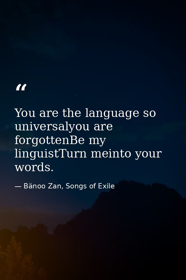 You are the language so universalyou are forgottenBe my linguistTurn meinto your words. — Bänoo Zan, Songs of Exile