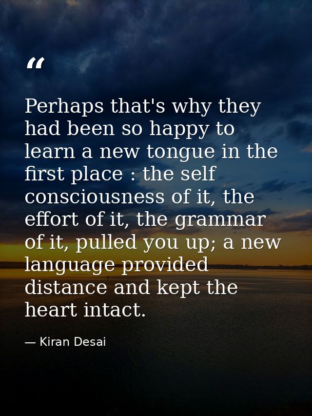 Perhaps that's why they had been so happy to learn a new tongue in the first place : the self consciousness of it, the e — Kiran Desai