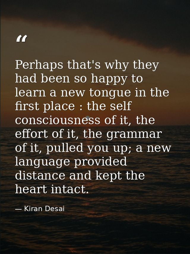 Perhaps that's why they had been so happy to learn a new tongue in the first place : the self consciousness of it, the e — Kiran Desai