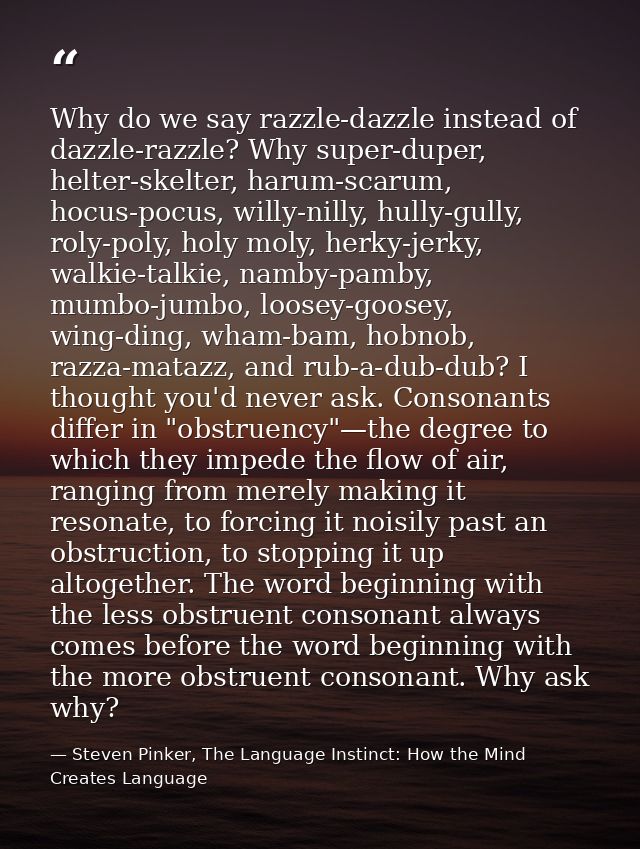Why do we say razzle-dazzle instead of dazzle-razzle? Why super-duper, helter-skelter, harum-scarum, hocus-pocus, willy- — Steven Pinker, The Language Instinct: How the Mind Creates Language
