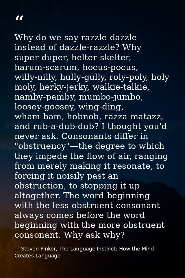 Why do we say razzle-dazzle instead of dazzle-razzle? Why super-duper, helter-skelter, harum-scarum, hocus-pocus, willy- — Steven Pinker, The Language Instinct: How the Mind Creates Language