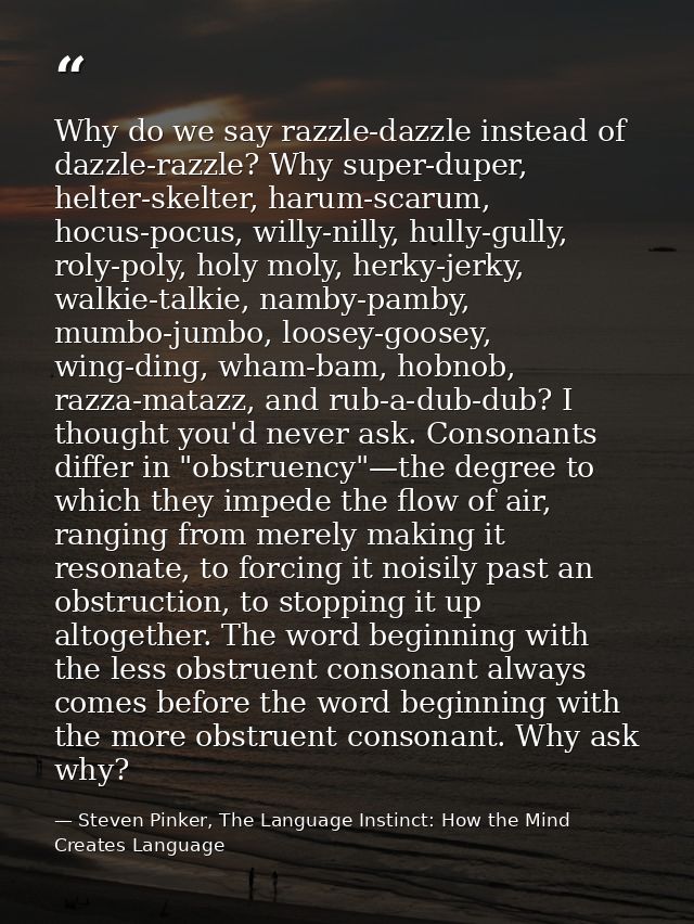 Why do we say razzle-dazzle instead of dazzle-razzle? Why super-duper, helter-skelter, harum-scarum, hocus-pocus, willy- — Steven Pinker, The Language Instinct: How the Mind Creates Language
