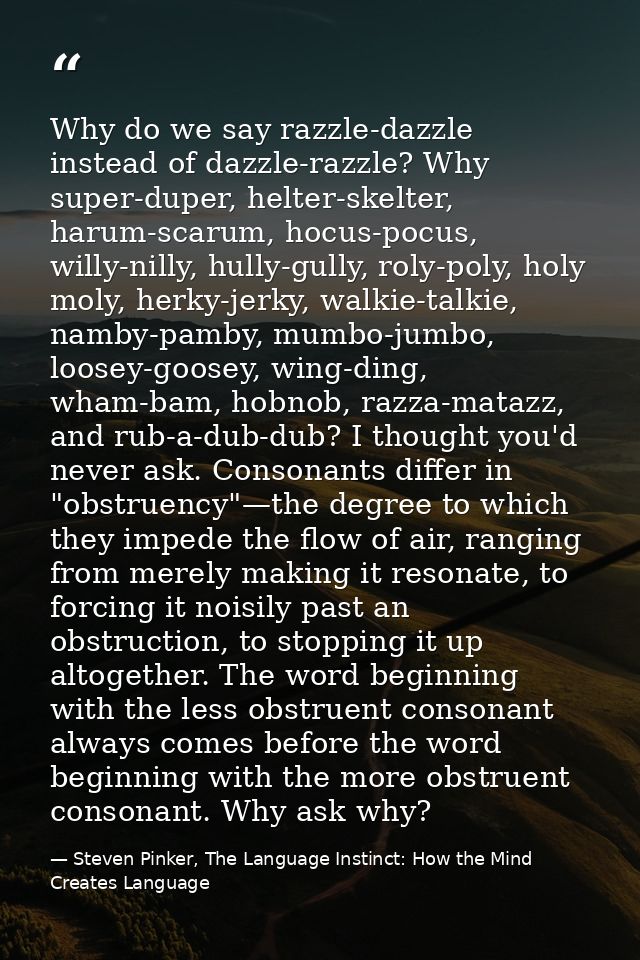 Why do we say razzle-dazzle instead of dazzle-razzle? Why super-duper, helter-skelter, harum-scarum, hocus-pocus, willy- — Steven Pinker, The Language Instinct: How the Mind Creates Language