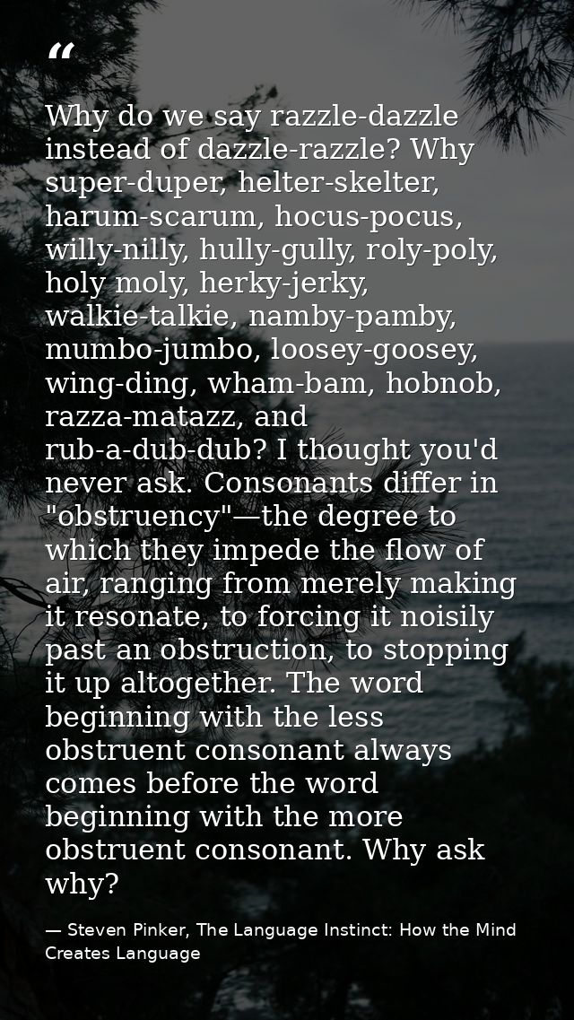 Why do we say razzle-dazzle instead of dazzle-razzle? Why super-duper, helter-skelter, harum-scarum, hocus-pocus, willy- — Steven Pinker, The Language Instinct: How the Mind Creates Language