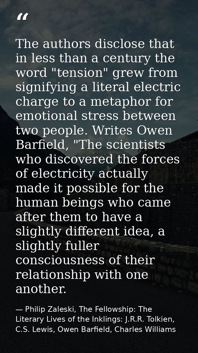 The authors disclose that in less than a century the word "tension" grew from signifying a literal electric charge to a  — Philip Zaleski, The Fellowship: The Literary Lives of the Inklings: J.R.R. Tolkien, C.S. Lewis, Owen Barfield, Charles Williams