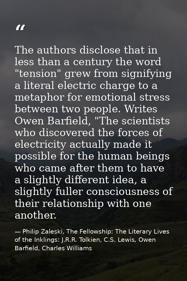 The authors disclose that in less than a century the word "tension" grew from signifying a literal electric charge to a  — Philip Zaleski, The Fellowship: The Literary Lives of the Inklings: J.R.R. Tolkien, C.S. Lewis, Owen Barfield, Charles Williams