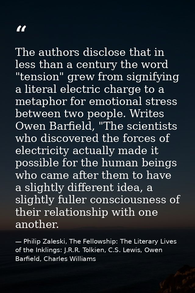 The authors disclose that in less than a century the word "tension" grew from signifying a literal electric charge to a  — Philip Zaleski, The Fellowship: The Literary Lives of the Inklings: J.R.R. Tolkien, C.S. Lewis, Owen Barfield, Charles Williams