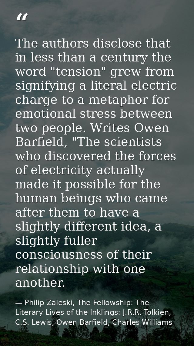 The authors disclose that in less than a century the word "tension" grew from signifying a literal electric charge to a  — Philip Zaleski, The Fellowship: The Literary Lives of the Inklings: J.R.R. Tolkien, C.S. Lewis, Owen Barfield, Charles Williams