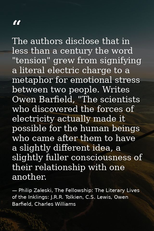 The authors disclose that in less than a century the word "tension" grew from signifying a literal electric charge to a  — Philip Zaleski, The Fellowship: The Literary Lives of the Inklings: J.R.R. Tolkien, C.S. Lewis, Owen Barfield, Charles Williams