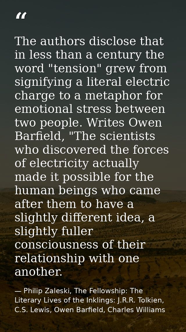 The authors disclose that in less than a century the word "tension" grew from signifying a literal electric charge to a  — Philip Zaleski, The Fellowship: The Literary Lives of the Inklings: J.R.R. Tolkien, C.S. Lewis, Owen Barfield, Charles Williams