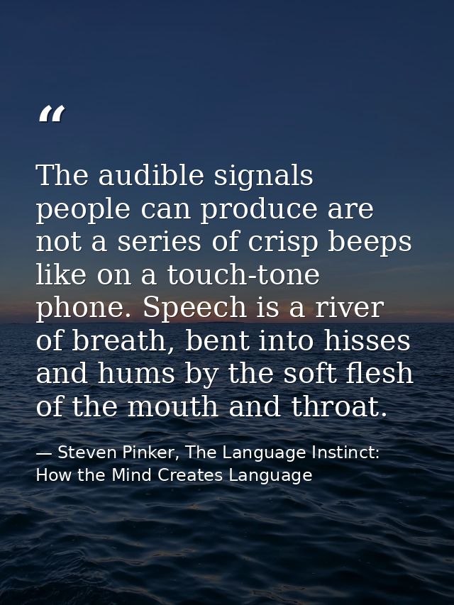 The audible signals people can produce are not a series of crisp beeps like on a touch-tone phone. Speech is a river of  — Steven Pinker, The Language Instinct: How the Mind Creates Language